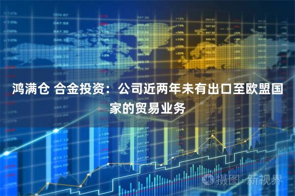 鸿满仓 合金投资：公司近两年未有出口至欧盟国家的贸易业务