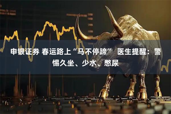 申银证券 春运路上“马不停蹄”  医生提醒：警惕久坐、少水、憋尿