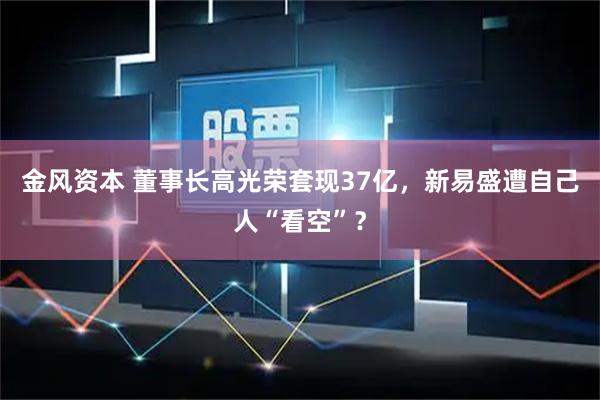 金风资本 董事长高光荣套现37亿，新易盛遭自己人“看空”？