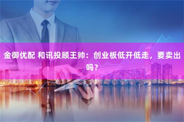 金御优配 和讯投顾王帅：创业板低开低走，要卖出吗？