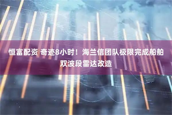 恒富配资 奇迹8小时！海兰信团队极限完成船舶双波段雷达改造