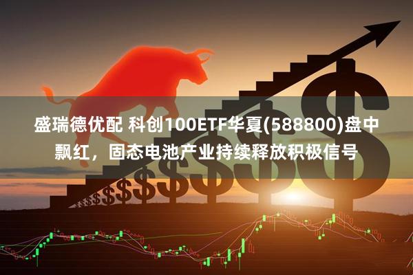 盛瑞德优配 科创100ETF华夏(588800)盘中飘红，固态电池产业持续释放积极信号