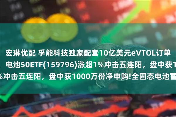 宏琳优配 孚能科技独家配套10亿美元eVTOL订单！固态电池概念异动，电池50ETF(159796)涨超1%冲击五连阳，盘中获1000万份净申购!全固态电池蓄势待发