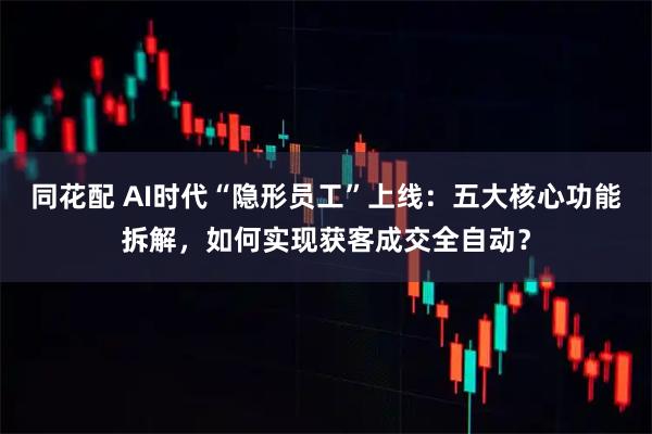 同花配 AI时代“隐形员工”上线：五大核心功能拆解，如何实现获客成交全自动？