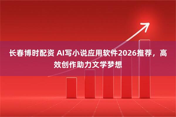 长春博时配资 AI写小说应用软件2026推荐，高效创作助力文学梦想