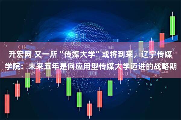 升宏网 又一所“传媒大学”或将到来，辽宁传媒学院：未来五年是向应用型传媒大学迈进的战略期